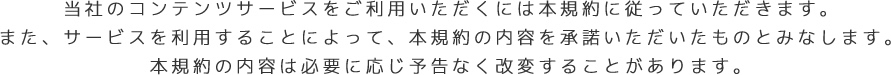 当社のコンテンツサービスをご利用いただくには本規約に従っていただきます。