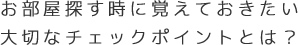 お部屋探す時に覚えておきたい大切なチェックポイントとは？