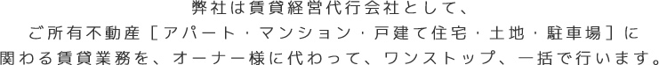 弊社は賃貸経営代行会社として、ご所有不動産［アパート・マンション・戸建て住宅・土地・駐車場］に関わる賃貸業務を、オーナー様に代わって、ワンストップ、一括で行います。