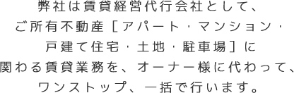 弊社は賃貸経営代行会社として、ご所有不動産［アパート・マンション・戸建て住宅・土地・駐車場］に関わる賃貸業務を、オーナー様に代わって、ワンストップ、一括で行います。