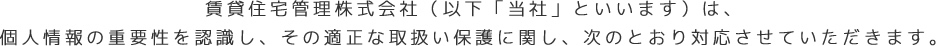 賃貸住宅管理株式会社（以下「当社」といいます）は、個人情報の重要性を認識し、その適正な取扱い保護に関し、次のとおり対応させていただきます。