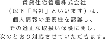 賃貸住宅管理株式会社（以下「当社」といいます）は、個人情報の重要性を認識し、その適正な取扱い保護に関し、次のとおり対応させていただきます。